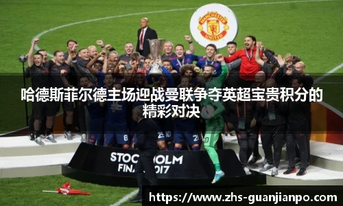 哈德斯菲尔德主场迎战曼联争夺英超宝贵积分的精彩对决