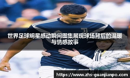 世界足球明星感动瞬间图集展现球场背后的温暖与情感故事